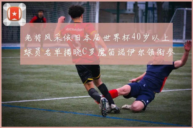 老将风采依旧本届世界杯40岁以上球员名单揭晓C罗魔笛诺伊尔领衔参赛