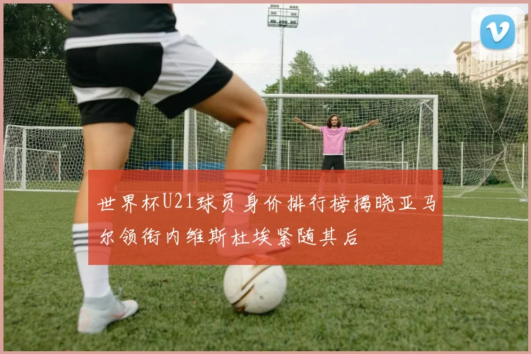 世界杯U21球员身价排行榜揭晓亚马尔领衔内维斯杜埃紧随其后