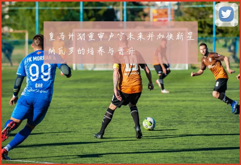 皇马计划重审卢宁未来并加快新星纳瓦罗的培养与晋升