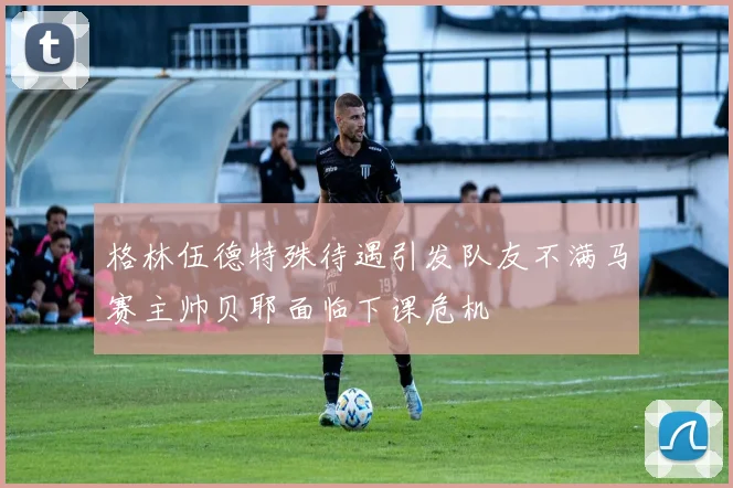 格林伍德特殊待遇引发队友不满马赛主帅贝耶面临下课危机
