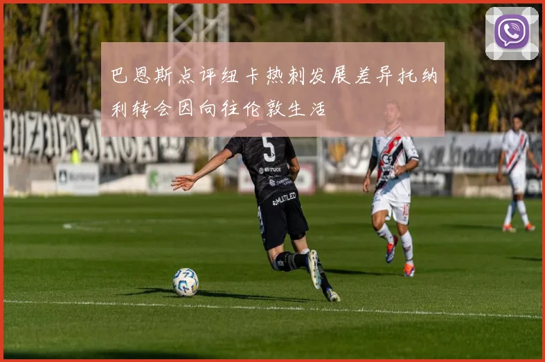 巴恩斯点评纽卡热刺发展差异托纳利转会因向往伦敦生活