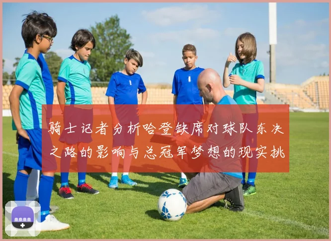 骑士记者分析哈登缺席对球队东决之路的影响与总冠军梦想的现实挑战