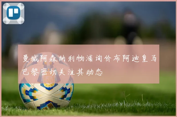 曼城阿森纳利物浦询价布阿迪皇马巴黎密切关注其动态