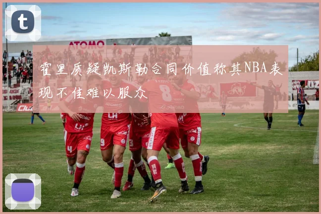 霍里质疑凯斯勒合同价值称其NBA表现不佳难以服众