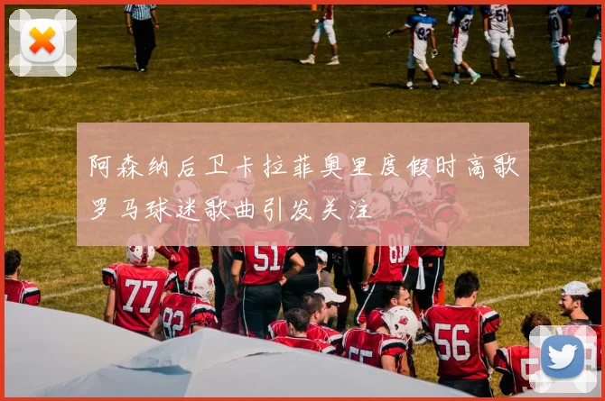 阿森纳后卫卡拉菲奥里度假时高歌罗马球迷歌曲引发关注