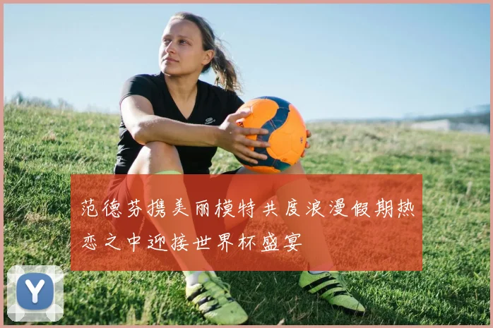 范德芬携美丽模特共度浪漫假期热恋之中迎接世界杯盛宴