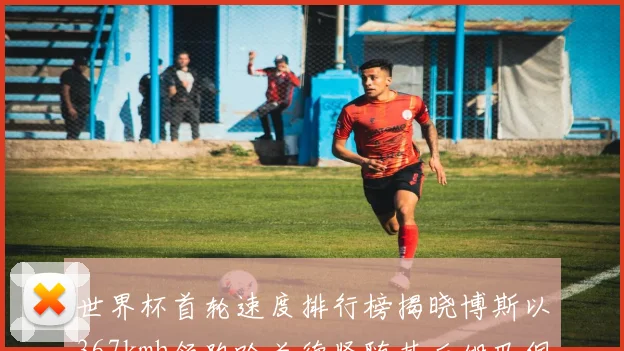 世界杯首轮速度排行榜揭晓博斯以367kmh领跑哈兰德紧随其后姆巴佩位列第九