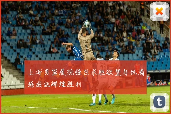 上海男篮展现强烈求胜欲望与饥渴感成就辉煌胜利