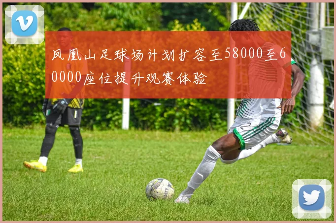凤凰山足球场计划扩容至58000至60000座位提升观赛体验