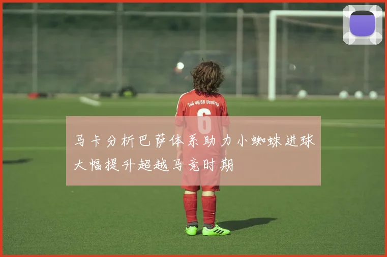 马卡分析巴萨体系助力小蜘蛛进球大幅提升超越马竞时期