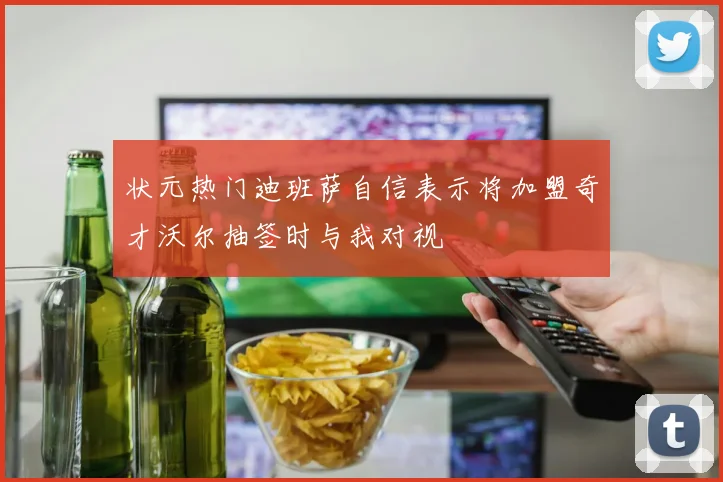 状元热门迪班萨自信表示将加盟奇才沃尔抽签时与我对视