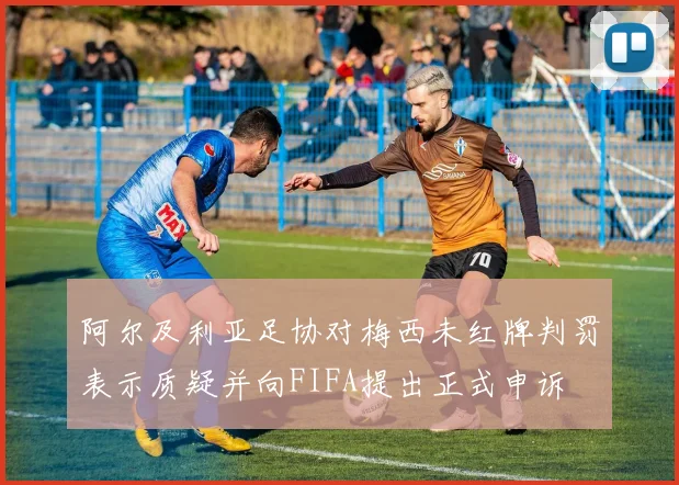 阿尔及利亚足协对梅西未红牌判罚表示质疑并向FIFA提出正式申诉