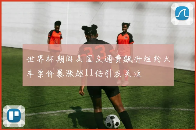世界杯期间美国交通费飙升纽约火车票价暴涨超11倍引发关注