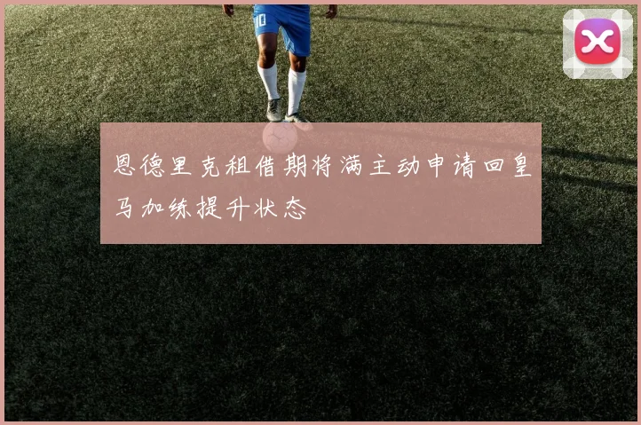 恩德里克租借期将满主动申请回皇马加练提升状态
