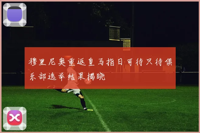 穆里尼奥重返皇马指日可待只待俱乐部选举结果揭晓