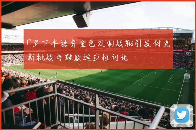 C罗下半场弃金色定制战靴引发耐克新挑战与鞋款适应性讨论