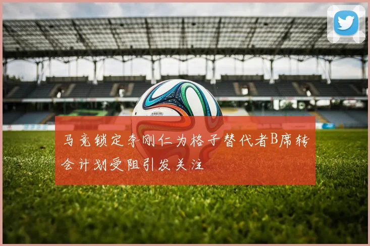 马竞锁定李刚仁为格子替代者B席转会计划受阻引发关注