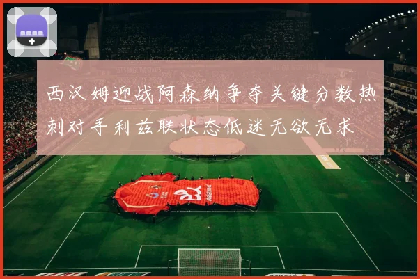 西汉姆迎战阿森纳争夺关键分数热刺对手利兹联状态低迷无欲无求