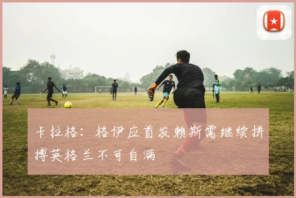 卡拉格：格伊应首发赖斯需继续拼搏英格兰不可自满