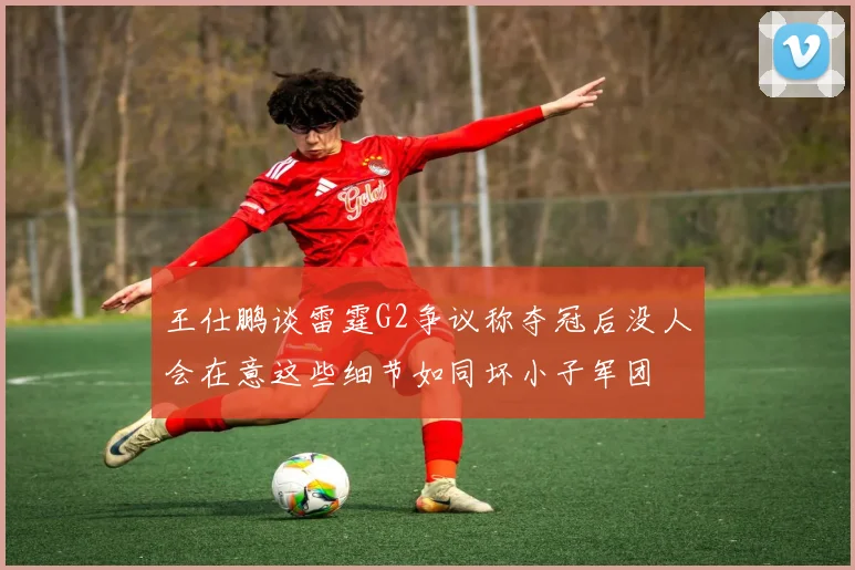 王仕鹏谈雷霆G2争议称夺冠后没人会在意这些细节如同坏小子军团